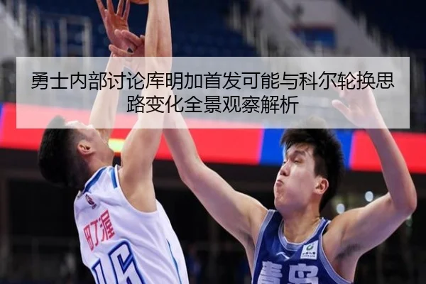 勇士内部讨论库明加首发可能与科尔轮换思路变化全景观察解析