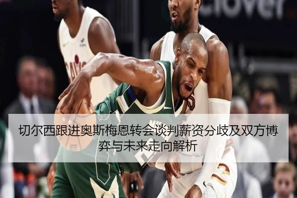 切尔西跟进奥斯梅恩转会谈判薪资分歧及双方博弈与未来走向解析